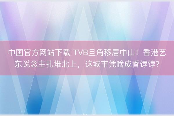 中国官方网站下载 TVB旦角移居中山！香港艺东说念主扎堆北上，这城市凭啥成香饽饽？