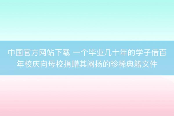 中国官方网站下载 一个毕业几十年的学子借百年校庆向母校捐赠其阐扬的珍稀典籍文件