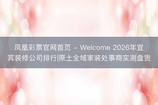凤凰彩票官网首页 - Welcome 2026年宜宾装修公司排行|原土全域家装处事商实测盘货