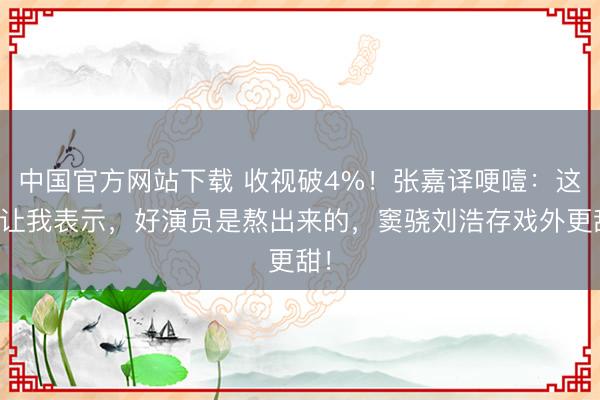 中国官方网站下载 收视破4%！张嘉译哽噎：这剧让我表示，好演员是熬出来的，窦骁刘浩存戏外更甜！