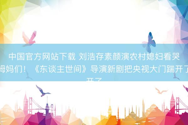 中国官方网站下载 刘浩存素颜演农村媳妇看哭姆妈们！《东谈主世间》导演新剧把央视大门踹开了