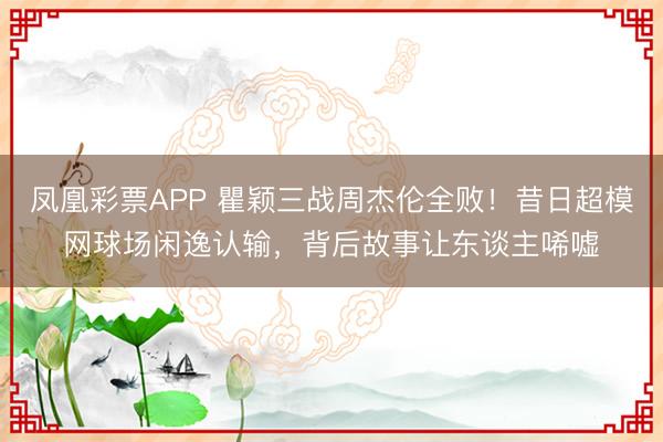凤凰彩票APP 瞿颖三战周杰伦全败！昔日超模网球场闲逸认输，背后故事让东谈主唏嘘