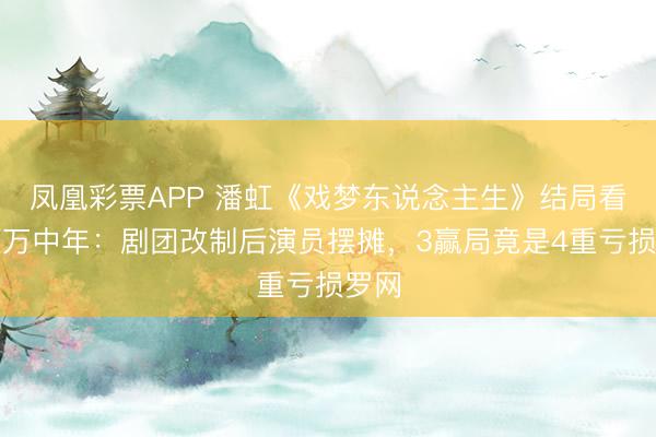 凤凰彩票APP 潘虹《戏梦东说念主生》结局看哭百万中年：剧团改制后演员摆摊，3赢局竟是4重亏损罗网