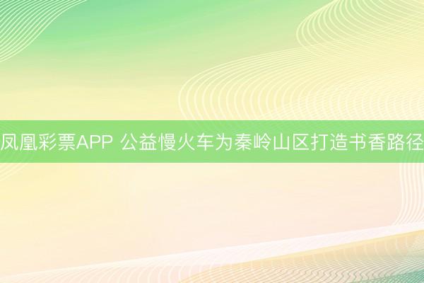 凤凰彩票APP 公益慢火车为秦岭山区打造书香路径