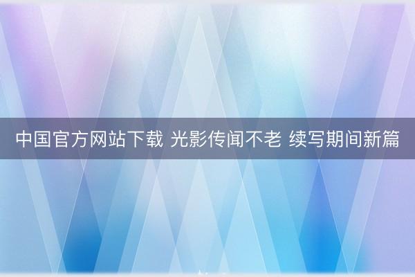中国官方网站下载 光影传闻不老 续写期间新篇