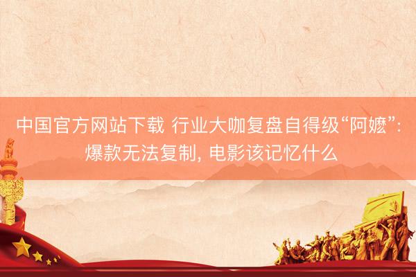 中国官方网站下载 行业大咖复盘自得级“阿嬷”: 爆款无法复制, 电影该记忆什么