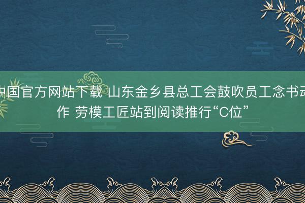 中国官方网站下载 山东金乡县总工会鼓吹员工念书动作 劳模工匠站到阅读推行“C位”