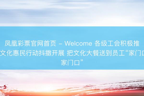 凤凰彩票官网首页 - Welcome 各级工会积极推动文化惠民行动抖擞开展 把文化大餐送到员工“家门口”