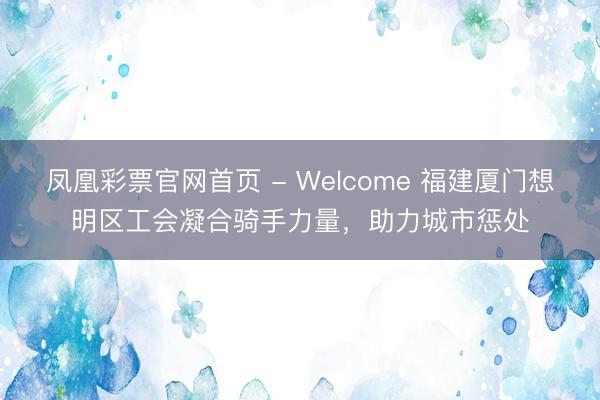 凤凰彩票官网首页 - Welcome 福建厦门想明区工会凝合骑手力量，助力城市惩处