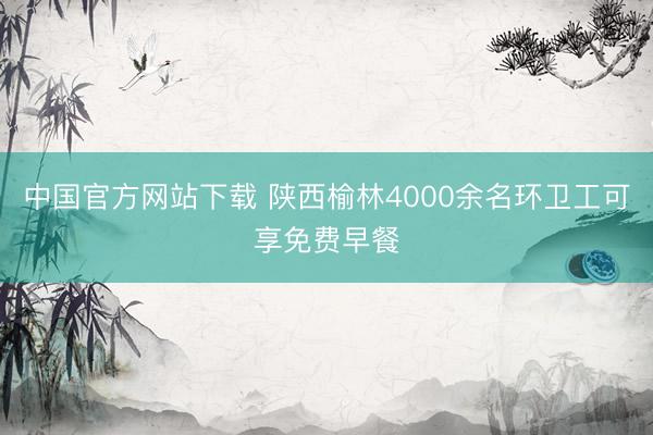 中国官方网站下载 陕西榆林4000余名环卫工可享免费早餐