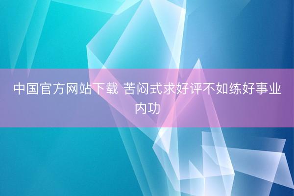 中国官方网站下载 苦闷式求好评不如练好事业内功