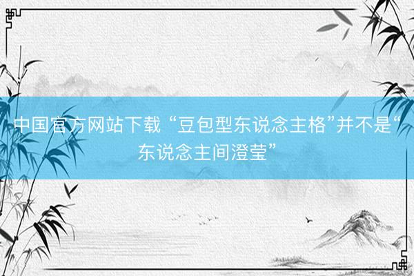 中国官方网站下载 “豆包型东说念主格”并不是“东说念主间澄莹”