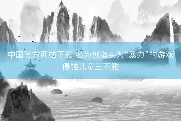 中国官方网站下载 名为创造实为“暴力”的游戏侵蚀儿童三不雅