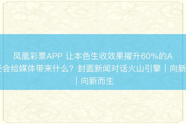 凤凰彩票APP 让本色生收效果擢升60%的AI,还会给媒体带来什么?封面新闻对话火山引擎|向新而生