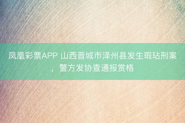凤凰彩票APP 山西晋城市泽州县发生瑕玷刑案，警方发协查通报赏格