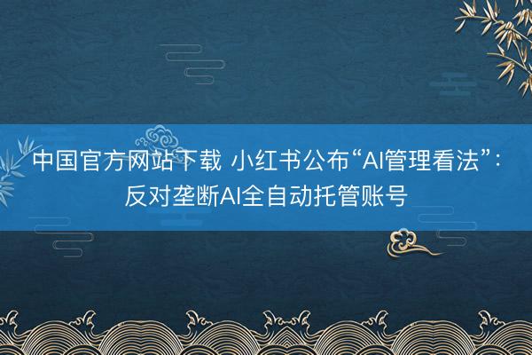 中国官方网站下载 小红书公布“AI管理看法”：反对垄断AI全自动托管账号