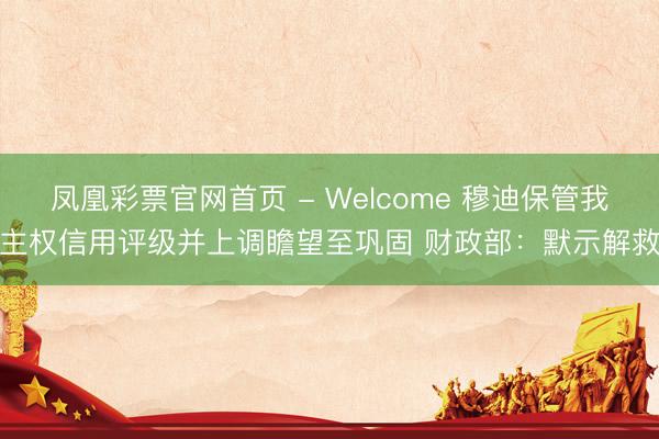 凤凰彩票官网首页 - Welcome 穆迪保管我主权信用评级并上调瞻望至巩固 财政部:默示解救