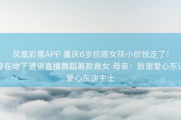 凤凰彩票APP 重庆6岁抗癌女孩小欣悦走了！父亲曾在地下通谈直播舞蹈筹款救女 母亲：致谢爱心东谈主士