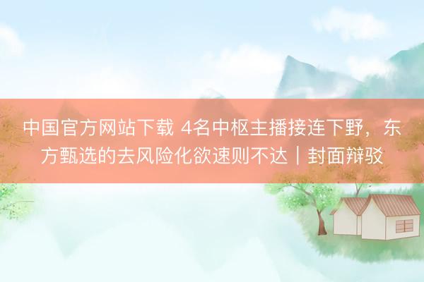 中国官方网站下载 4名中枢主播接连下野，东方甄选的去风险化欲速则不达｜封面辩驳