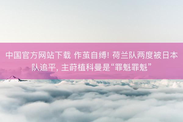 中国官方网站下载 作茧自缚! 荷兰队两度被日本队追平， 主莳植科曼是“罪魁罪魁”