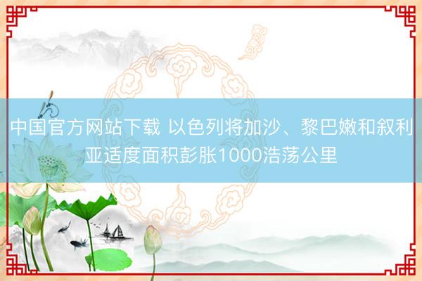 中国官方网站下载 以色列将加沙、黎巴嫩和叙利亚适度面积彭胀1000浩荡公里