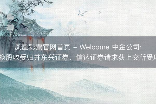 凤凰彩票官网首页 - Welcome 中金公司: 换股收受归并东兴证券、信达证券请求获上交所受理