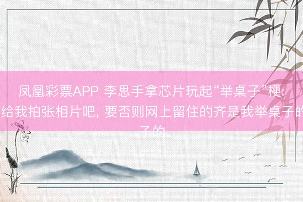 凤凰彩票APP 李思手拿芯片玩起“举桌子”梗: 给我拍张相片吧， 要否则网上留住的齐是我举桌子的