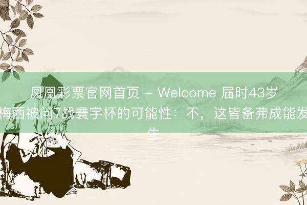 凤凰彩票官网首页 - Welcome 届时43岁！梅西被问7战寰宇杯的可能性：不，这皆备弗成能发生