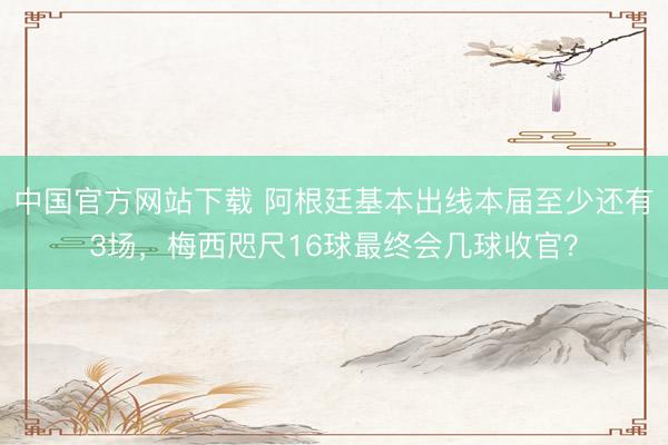 中国官方网站下载 阿根廷基本出线本届至少还有3场，梅西咫尺16球最终会几球收官？