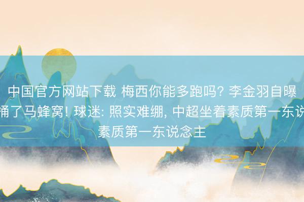 中国官方网站下载 梅西你能多跑吗? 李金羽自曝一语捅了马蜂窝! 球迷: 照实难绷, 中超坐着素质第一东说念主