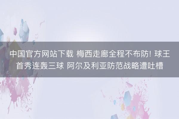 中国官方网站下载 梅西走廊全程不布防! 球王首秀连轰三球 阿尔及利亚防范战略遭吐槽