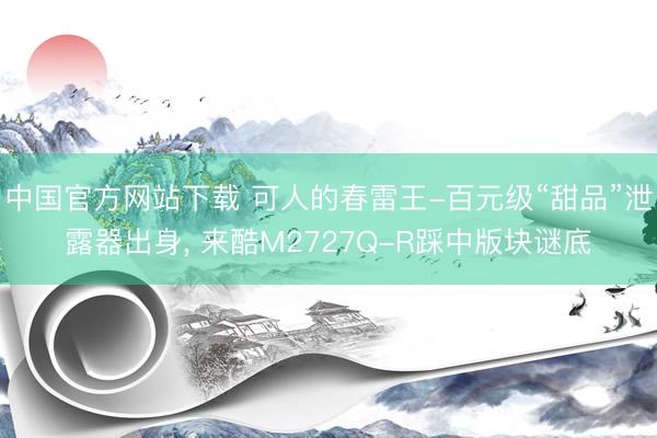 中国官方网站下载 可人的春雷王-百元级“甜品”泄露器出身， 来酷M2727Q-R踩中版块谜底