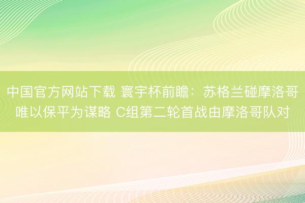 中国官方网站下载 寰宇杯前瞻：苏格兰碰摩洛哥唯以保平为谋略 C组第二轮首战由摩洛哥队对