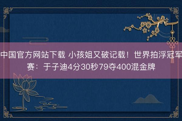 中国官方网站下载 小孩姐又破记载！世界拍浮冠军赛：于子迪4分30秒79夺400混金牌