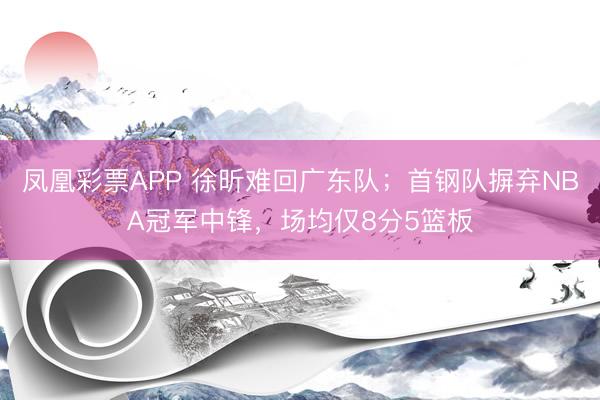 凤凰彩票APP 徐昕难回广东队；首钢队摒弃NBA冠军中锋，场均仅8分5篮板