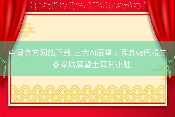 中国官方网站下载 三大AI展望土耳其vs巴拉圭：各家均展望土耳其小胜