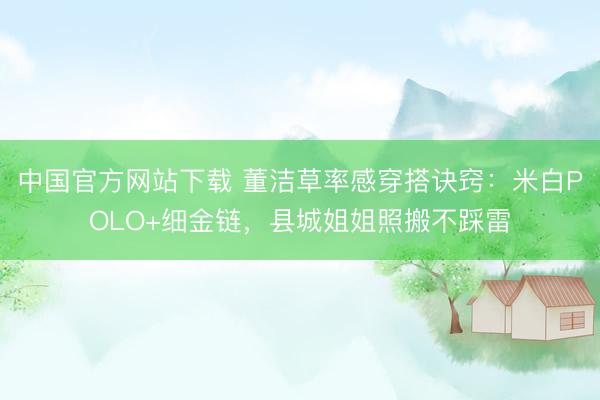 中国官方网站下载 董洁草率感穿搭诀窍：米白POLO+细金链，县城姐姐照搬不踩雷
