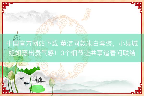 中国官方网站下载 董洁同款米白套装,小县城姐姐穿出贵气感!3个细节让共事追着问联结
