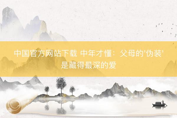 中国官方网站下载 中年才懂:父母的'伪装'是藏得最深的爱