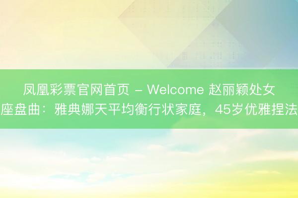 凤凰彩票官网首页 - Welcome 赵丽颖处女座盘曲:雅典娜天平均衡行状家庭,45岁优雅捏法